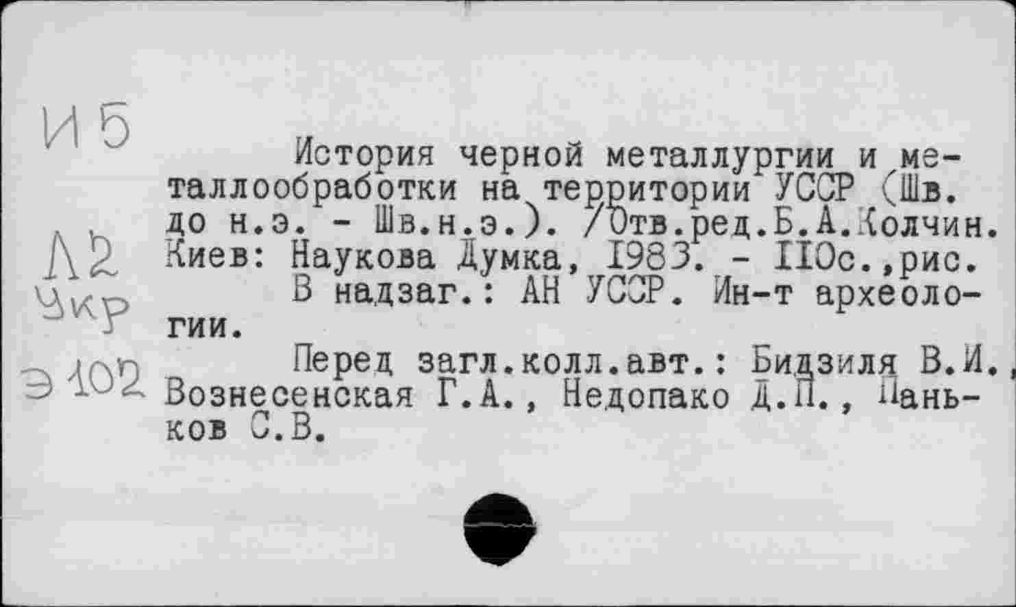 ﻿История черной металлургии и металлообработки на территории УССР (Шв. до н.э. - Шв.н.э.). /ђтв.ред.Б.А.Колчин. Киев: Наукова Думка, 1983. - П0с.,рис.
Ціхо	В надзаг.: АН УССР. Ин-т археоло-
гии.
.Перед загл.колл.авт. : Бидзиля В.И. Ј Вознесенская Г.А., Недопако Д.П., Паньков С. В.